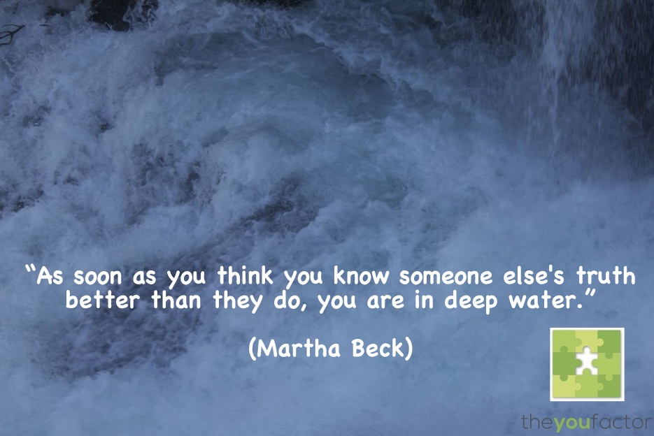 Martha Beck quote Martha Beck: As soon as you think you know someone else's truth better than they do, you are in deep water.